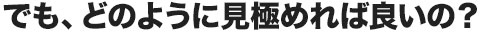 でも、どのように見極めれば良いの？