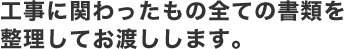 工事に関わったもの全ての書類を整理してお渡しします。