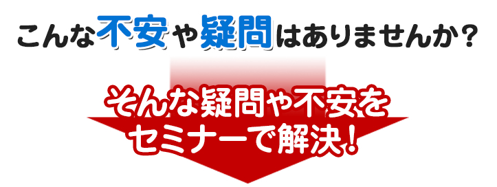 こんな不安や疑問はありませんか？｜そんな疑問や不安をセミナーで解決！