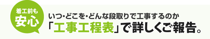 着工前も安心｜いつ・どこを・どんな段取りで工事するのか「工事工程表」で詳しくご報告。