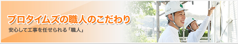 プロタイムズの職人のこだわり｜安心して工事を任せられる「職人」